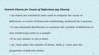 Control Charts for Count of Defectives (np Charts)
np charts are statistical tools used to evaluate the count of
defectives, or count of items non-conforming, produced by a process.
it uses binomial distribution to measure the number of defectives or
non-conforming units in a sample.
It is very similar to the p chart.
np chart plots the number of items, while p chart plot the
proportion of defective items.
27
 