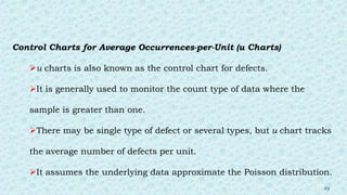 Control Charts for Average Occurrences-per-Unit (u Charts)
u charts is also known as the control chart for defects.
It is generally used to monitor the count type of data where the
sample is greater than one.
There may be single type of defect or several types, but u chart tracks
the average number of defects per unit.
It assumes the underlying data approximate the Poisson distribution.
29
 