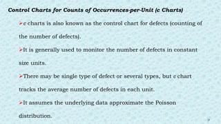 Control Charts for Counts of Occurrences-per-Unit (c Charts)
c charts is also known as the control chart for defects (counting of
the number of defects).
It is generally used to monitor the number of defects in constant
size units.
There may be single type of defect or several types, but c chart
tracks the average number of defects in each unit.
It assumes the underlying data approximate the Poisson
distribution.
31
 