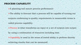 PROCESS CAPABILITY
A planning tool assure process performance
The ability to forecast that a process will be capable of turning out
outputs conforming to quality requirements in measurable terms is
called process capability.
Process is what transforms an input or a set of outputs into output
by using a combination of resources including time.
Capability is used in the sense of tested ability to perform thereby
achieving results that can be measured. 34
 