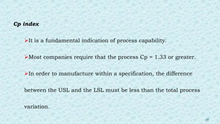 Cp index
It is a fundamental indication of process capability.
Most companies require that the process Cp = 1.33 or greater.
In order to manufacture within a specification, the difference
between the USL and the LSL must be less than the total process
variation.
36
 