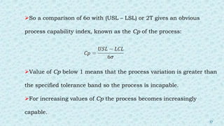 So a comparison of 6σ with (USL – LSL) or 2T gives an obvious
process capability index, known as the Cp of the process:
Value of Cp below 1 means that the process variation is greater than
the specified tolerance band so the process is incapable.
For increasing values of Cp the process becomes increasingly
capable.
37
 