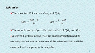 Cpk index
There are two Cpk values, Cpku and Cpkl .
The overall process Cpk is the lower value of Cpku and Cpkl.
A Cpk of 1 or less means that the process variation and its
centring is such that at least one of the tolerance limits will be
exceeded and the process is incapable.
38
 
