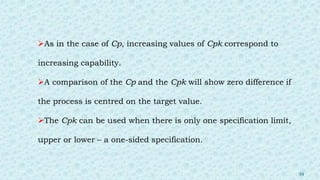 As in the case of Cp, increasing values of Cpk correspond to
increasing capability.
A comparison of the Cp and the Cpk will show zero difference if
the process is centred on the target value.
The Cpk can be used when there is only one specification limit,
upper or lower – a one-sided specification.
39
 