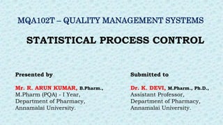 STATISTICAL PROCESS CONTROL
Presented by
Mr. R. ARUN KUMAR, B.Pharm.,
M.Pharm (PQA) - I Year,
Department of Pharmacy,
Annamalai University.
Submitted to
Dr. K. DEVI, M.Pharm., Ph.D.,
Assistant Professor,
Department of Pharmacy,
Annamalai University.
MQA102T – QUALITY MANAGEMENT SYSTEMS
 