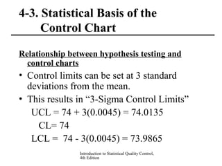 Introduction to Statistical Quality Control,
4th Edition
4-3. Statistical Basis of the
Control Chart
Relationship between hypothesis testing and
control charts
• Control limits can be set at 3 standard
deviations from the mean.
• This results in “3-Sigma Control Limits”
UCL = 74 + 3(0.0045) = 74.0135
CL= 74
LCL = 74 - 3(0.0045) = 73.9865
 