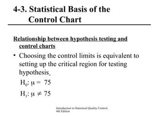 Introduction to Statistical Quality Control,
4th Edition
4-3. Statistical Basis of the
Control Chart
Relationship between hypothesis testing and
control charts
• Choosing the control limits is equivalent to
setting up the critical region for testing
hypothesis
H0:  = 75
H1:   75
 
