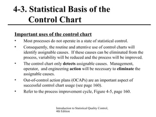 Introduction to Statistical Quality Control,
4th Edition
4-3. Statistical Basis of the
Control Chart
Important uses of the control chart
• Most processes do not operate in a state of statistical control.
• Consequently, the routine and attentive use of control charts will
identify assignable causes. If these causes can be eliminated from the
process, variability will be reduced and the process will be improved.
• The control chart only detects assignable causes. Management,
operator, and engineering action will be necessary to eliminate the
assignable causes.
• Out-of-control action plans (OCAPs) are an important aspect of
successful control chart usage (see page 160).
• Refer to the process improvement cycle, Figure 4-5, page 160.
 