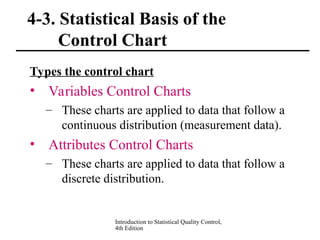 Introduction to Statistical Quality Control,
4th Edition
4-3. Statistical Basis of the
Control Chart
Types the control chart
• Variables Control Charts
– These charts are applied to data that follow a
continuous distribution (measurement data).
• Attributes Control Charts
– These charts are applied to data that follow a
discrete distribution.
 