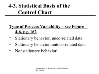 Introduction to Statistical Quality Control,
4th Edition
4-3. Statistical Basis of the
Control Chart
Type of Process Variability – see Figure
4-6, pg. 162
• Stationary behavior, uncorrelated data
• Stationary behavior, autocorrelated data
• Nonstationary behavior
 