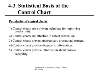 Introduction to Statistical Quality Control,
4th Edition
4-3. Statistical Basis of the
Control Chart
Popularity of control charts
1) Control charts are a proven technique for improving
productivity.
2) Control charts are effective in defect prevention.
3) Control charts prevent unnecessary process adjustment.
4) Control charts provide diagnostic information.
5) Control charts provide information about process
capability.
 