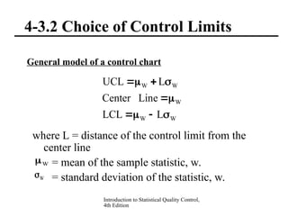 Introduction to Statistical Quality Control,
4th Edition
4-3.2 Choice of Control Limits
General model of a control chart
where L = distance of the control limit from the
center line
= mean of the sample statistic, w.
= standard deviation of the statistic, w.
W
W
W
W
W
L
LCL
Line
Center
L
UCL










W

W

 