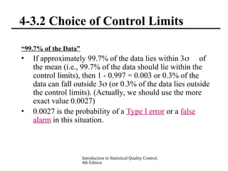 Introduction to Statistical Quality Control,
4th Edition
4-3.2 Choice of Control Limits
“99.7% of the Data”
• If approximately 99.7% of the data lies within 3 of
the mean (i.e., 99.7% of the data should lie within the
control limits), then 1 - 0.997 = 0.003 or 0.3% of the
data can fall outside 3 (or 0.3% of the data lies outside
the control limits). (Actually, we should use the more
exact value 0.0027)
• 0.0027 is the probability of a Type I error or a false
alarm in this situation.
 