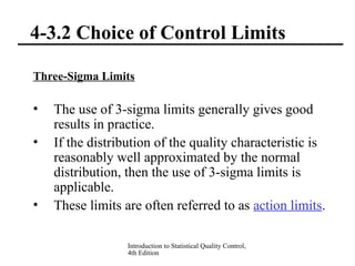 Introduction to Statistical Quality Control,
4th Edition
4-3.2 Choice of Control Limits
Three-Sigma Limits
• The use of 3-sigma limits generally gives good
results in practice.
• If the distribution of the quality characteristic is
reasonably well approximated by the normal
distribution, then the use of 3-sigma limits is
applicable.
• These limits are often referred to as action limits.
 