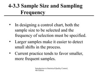 Introduction to Statistical Quality Control,
4th Edition
4-3.3 Sample Size and Sampling
Frequency
• In designing a control chart, both the
sample size to be selected and the
frequency of selection must be specified.
• Larger samples make it easier to detect
small shifts in the process.
• Current practice tends to favor smaller,
more frequent samples.
 