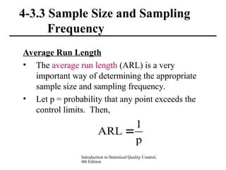 Introduction to Statistical Quality Control,
4th Edition
4-3.3 Sample Size and Sampling
Frequency
Average Run Length
• The average run length (ARL) is a very
important way of determining the appropriate
sample size and sampling frequency.
• Let p = probability that any point exceeds the
control limits. Then,
p
1
ARL 
 