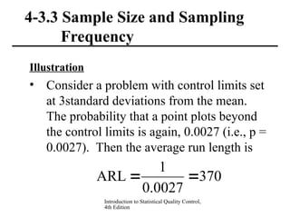 Introduction to Statistical Quality Control,
4th Edition
4-3.3 Sample Size and Sampling
Frequency
Illustration
• Consider a problem with control limits set
at 3standard deviations from the mean.
The probability that a point plots beyond
the control limits is again, 0.0027 (i.e., p =
0.0027). Then the average run length is
370
0027
.
0
1
ARL 

 
