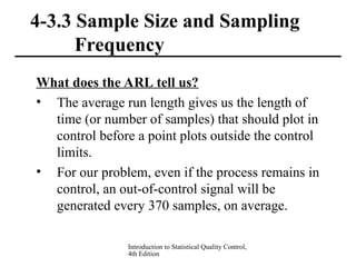 Introduction to Statistical Quality Control,
4th Edition
4-3.3 Sample Size and Sampling
Frequency
What does the ARL tell us?
• The average run length gives us the length of
time (or number of samples) that should plot in
control before a point plots outside the control
limits.
• For our problem, even if the process remains in
control, an out-of-control signal will be
generated every 370 samples, on average.
 