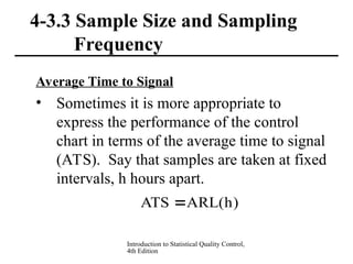 Introduction to Statistical Quality Control,
4th Edition
4-3.3 Sample Size and Sampling
Frequency
Average Time to Signal
• Sometimes it is more appropriate to
express the performance of the control
chart in terms of the average time to signal
(ATS). Say that samples are taken at fixed
intervals, h hours apart.
)
h
(
ARL
ATS 
 
