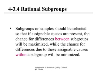 Introduction to Statistical Quality Control,
4th Edition
4-3.4 Rational Subgroups
• Subgroups or samples should be selected
so that if assignable causes are present, the
chance for differences between subgroups
will be maximized, while the chance for
differences due to these assignable causes
within a subgroup will be minimized.
 
