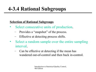Introduction to Statistical Quality Control,
4th Edition
4-3.4 Rational Subgroups
Selection of Rational Subgroups
• Select consecutive units of production.
– Provides a “snapshot” of the process.
– Effective at detecting process shifts.
• Select a random sample over the entire sampling
interval.
– Can be effective at detecting if the mean has
wandered out-of-control and then back in-control.
 