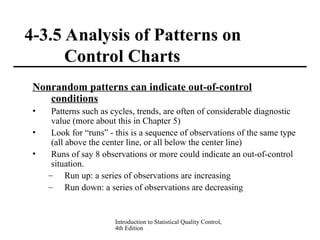 Introduction to Statistical Quality Control,
4th Edition
4-3.5 Analysis of Patterns on
Control Charts
Nonrandom patterns can indicate out-of-control
conditions
• Patterns such as cycles, trends, are often of considerable diagnostic
value (more about this in Chapter 5)
• Look for “runs” - this is a sequence of observations of the same type
(all above the center line, or all below the center line)
• Runs of say 8 observations or more could indicate an out-of-control
situation.
– Run up: a series of observations are increasing
– Run down: a series of observations are decreasing
 