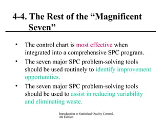 Introduction to Statistical Quality Control,
4th Edition
4-4. The Rest of the “Magnificent
Seven”
• The control chart is most effective when
integrated into a comprehensive SPC program.
• The seven major SPC problem-solving tools
should be used routinely to identify improvement
opportunities.
• The seven major SPC problem-solving tools
should be used to assist in reducing variability
and eliminating waste.
 