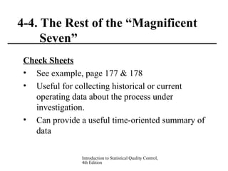 Introduction to Statistical Quality Control,
4th Edition
4-4. The Rest of the “Magnificent
Seven”
Check Sheets
• See example, page 177 & 178
• Useful for collecting historical or current
operating data about the process under
investigation.
• Can provide a useful time-oriented summary of
data
 