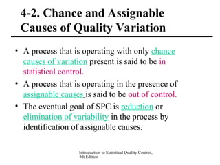 Introduction to Statistical Quality Control,
4th Edition
4-2. Chance and Assignable
Causes of Quality Variation
• A process that is operating with only chance
causes of variation present is said to be in
statistical control.
• A process that is operating in the presence of
assignable causes is said to be out of control.
• The eventual goal of SPC is reduction or
elimination of variability in the process by
identification of assignable causes.
 