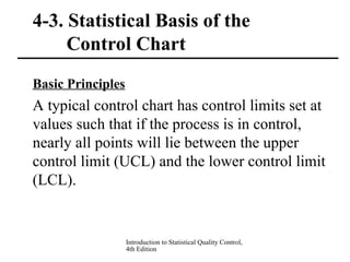 Introduction to Statistical Quality Control,
4th Edition
4-3. Statistical Basis of the
Control Chart
Basic Principles
A typical control chart has control limits set at
values such that if the process is in control,
nearly all points will lie between the upper
control limit (UCL) and the lower control limit
(LCL).
 