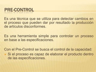 PRE-CONTROL
Es una técnica que se utiliza para detectar cambios en
el proceso que pueden dar por resultado la producción
de artículos disconformes.

Es una herramienta simple para controlar un proceso
en base a las especificaciones.

Con el Pre-Control se busca el control de la capacidad:
 Si el proceso es capaz de elaborar el producto dentro
  de las especificaciones.
 