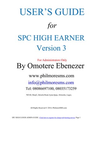 USER’S GUIDE
for
SPC HIGH EARNER
Version 3
For Administrators Only

By Omotere Ebenezer
www.philmoresms.com
info@philmoresms.com
Tel: 08086697100, 08035173259
NO 60, Shop2, Akinola Road, Iyana Ipaja, Alimosho, Lagos.

All Rights Reserved © 2014, PhilmoreSMS.com

SPC HIGH EANER ADMIN GUIDE. Click here to register for cheap web hosting service Page 1

 