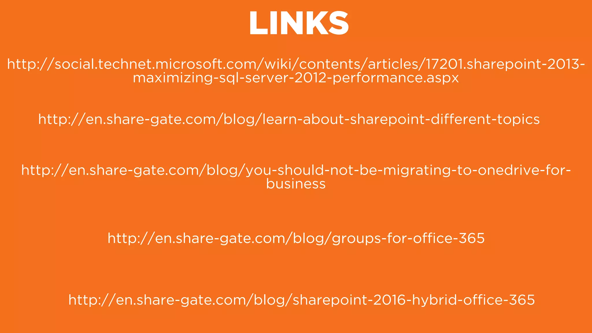 LINKS
http://en.share-gate.com/blog/learn-about-sharepoint-different-topics
http://en.share-gate.com/blog/you-should-not-be-migrating-to-onedrive-for-
business
http://en.share-gate.com/blog/groups-for-ofﬁce-365
http://en.share-gate.com/blog/sharepoint-2016-hybrid-ofﬁce-365
http://en.share-gate.com/blog/groups-for-ofﬁce-365
http://social.technet.microsoft.com/wiki/contents/articles/17201.sharepoint-2013-
maximizing-sql-server-2012-performance.aspx
 