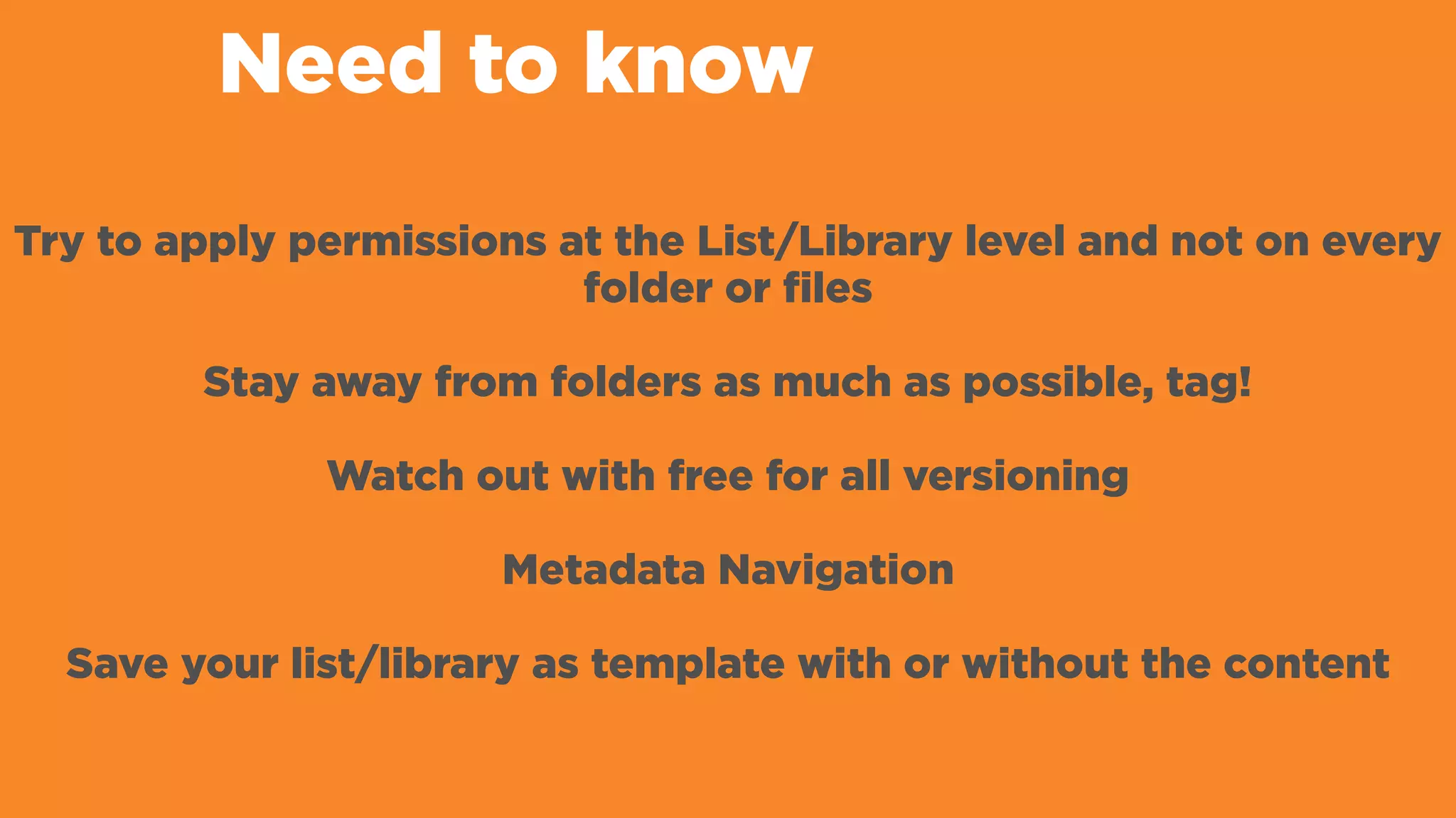 Need to know
Try to apply permissions at the List/Library level and not on every
folder or files
Stay away from folders as much as possible, tag!
Watch out with free for all versioning
Metadata Navigation
Save your list/library as template with or without the content
 