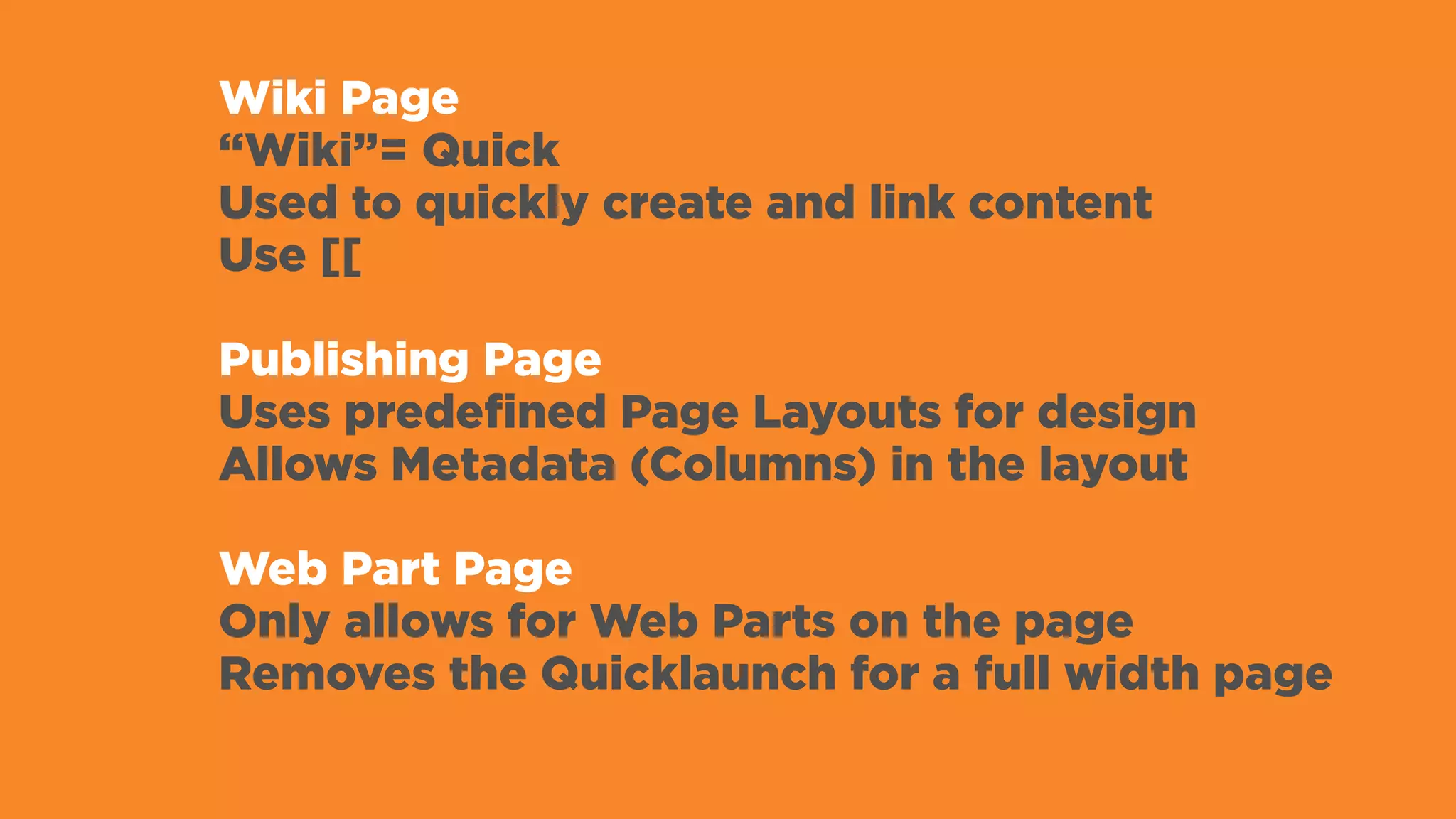 Wiki Page
“Wiki”= Quick
Used to quickly create and link content
Use [[
Publishing Page
Uses predefined Page Layouts for design
Allows Metadata (Columns) in the layout
Web Part Page
Only allows for Web Parts on the page
Removes the Quicklaunch for a full width page
 