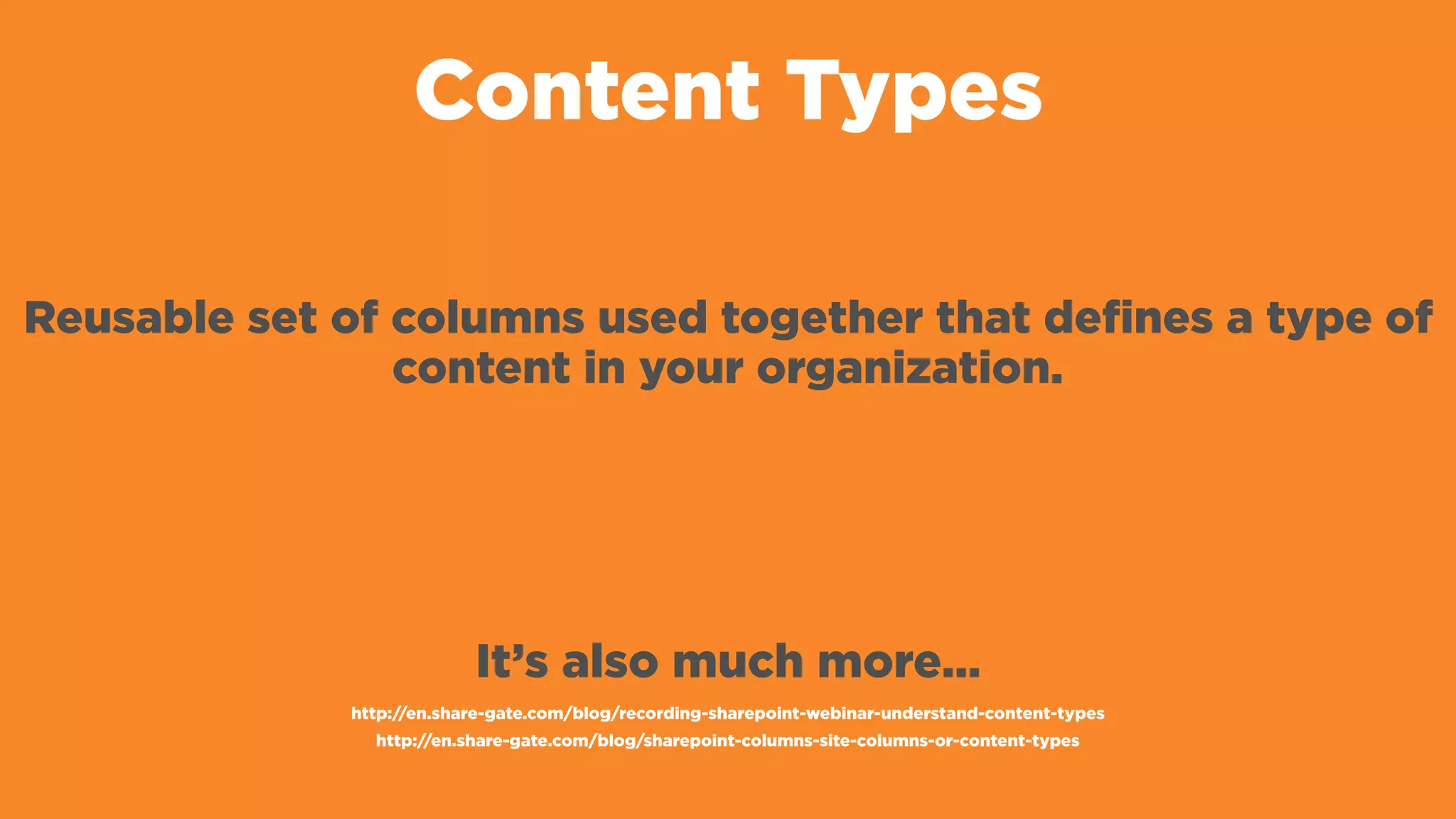 Content Types
Reusable set of columns used together that defines a type of
content in your organization.
It’s also much more…
http://en.share-gate.com/blog/recording-sharepoint-webinar-understand-content-types
http://en.share-gate.com/blog/sharepoint-columns-site-columns-or-content-types
 