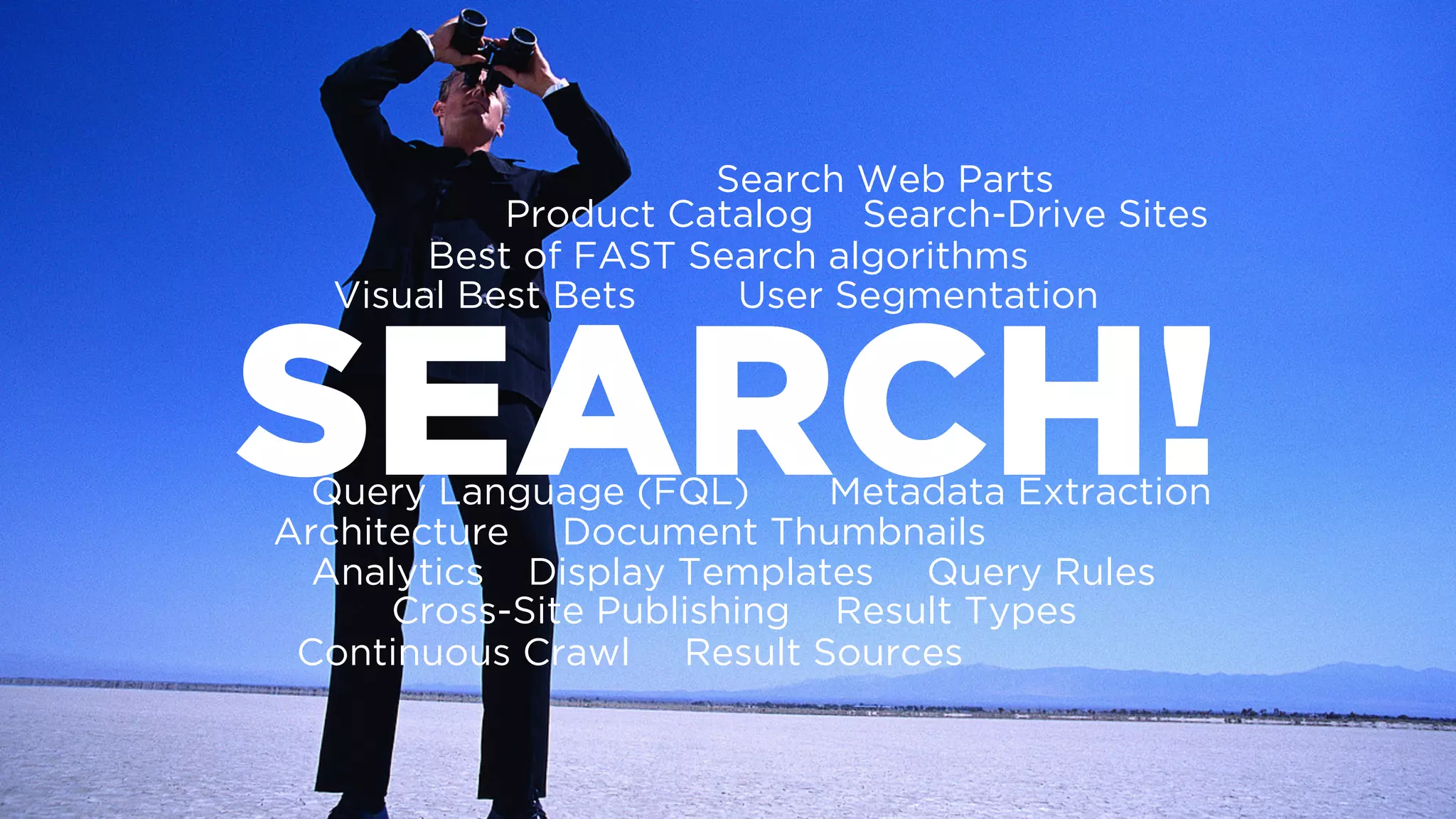 SEARCH!
Best of FAST Search algorithms
Document Thumbnails
Query Language (FQL)
Architecture
Visual Best Bets User Segmentation
Metadata Extraction
Continuous Crawl
Analytics
Result Sources
Result Types
Query RulesDisplay Templates
Search Web Parts
Cross-Site Publishing
Product Catalog Search-Drive Sites
 