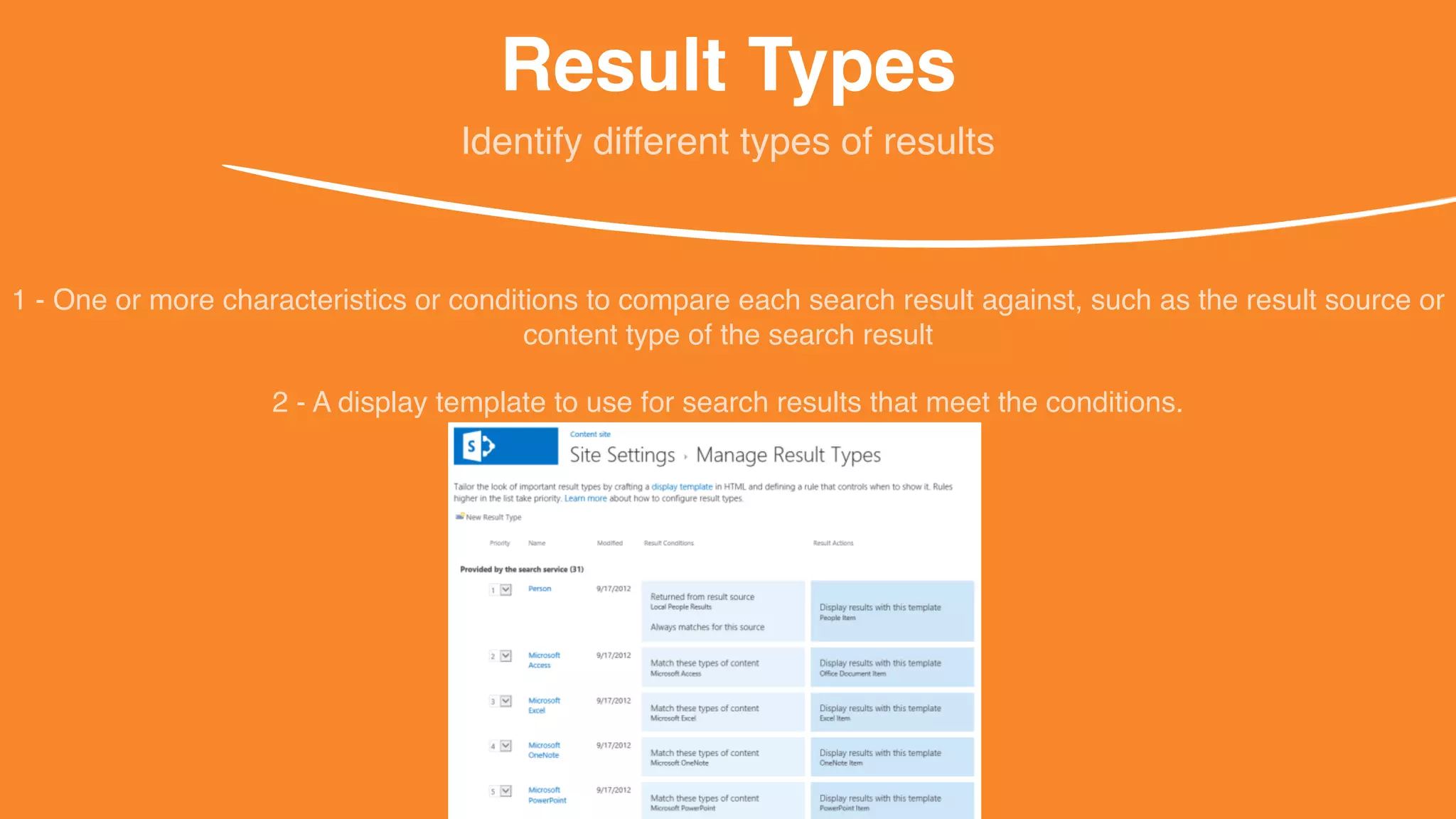 Result Types
1 - One or more characteristics or conditions to compare each search result against, such as the result source or
content type of the search result
Identify different types of results
2 - A display template to use for search results that meet the conditions.
 