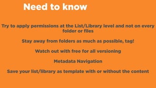 Need to know
Try to apply permissions at the List/Library level and not on every
folder or files
Stay away from folders as much as possible, tag!
Watch out with free for all versioning
Metadata Navigation
Save your list/library as template with or without the content
 