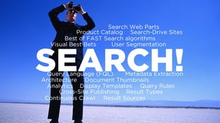 SEARCH!
Best of FAST Search algorithms
Document Thumbnails
Query Language (FQL)
Architecture
Visual Best Bets User Segmentation
Metadata Extraction
Continuous Crawl
Analytics
Result Sources
Result Types
Query RulesDisplay Templates
Search Web Parts
Cross-Site Publishing
Product Catalog Search-Drive Sites
 
