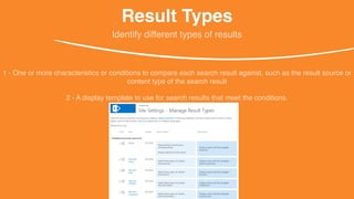 Result Types
1 - One or more characteristics or conditions to compare each search result against, such as the result source or
content type of the search result
Identify different types of results
2 - A display template to use for search results that meet the conditions.
 