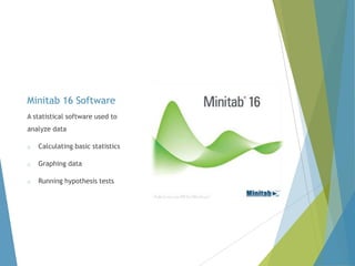 Minitab 16 Software
A statistical software used to
analyze data
o

Calculating basic statistics

o

Graphing data

o

Running hypothesis tests

 