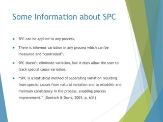 Some Information about SPC


SPC can be applied to any process.



There is inherent variation in any process which can be
measured and “controlled”.



SPC doesn’t eliminate variation, but it does allow the user to
track special cause variation.



“SPC is a statistical method of separating variation resulting
from special causes from natural variation and to establish and
maintain consistency in the process, enabling process
improvement.” (Goetsch & Davis, 2003. p. 631)

 