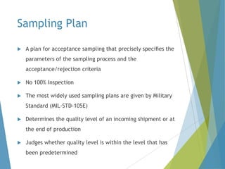 Sampling Plan


A plan for acceptance sampling that precisely speciﬁes the
parameters of the sampling process and the
acceptance/rejection criteria



No 100% Inspection



The most widely used sampling plans are given by Military
Standard (MIL-STD-105E)



Determines the quality level of an incoming shipment or at
the end of production



Judges whether quality level is within the level that has
been predetermined

 