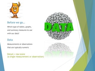 Before we go…
Which type of tables, graphs,

and summary measures to use
with our data?

Data
Measurements or observations
that are typically numeric

Datum = raw score
(a single measurement or observation)

 
