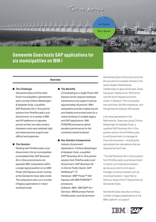 we know

                                                                                        they know




Gemeente Goes hosts SAP applications for
six municipalities on IBM i


                                                                                           Gemeente Goes is the local council for
                                       Overview                                            the city and municipality of Goes in the
                                                                                           south-western Netherlands.
 The Challenge                               The Benefits                                Traditionally an agricultural area, Goes
  Gemeente Goes and five other                    Consolidating to a single Power 550      has grown rapidly since 1970 and is
  Dutch municipalities (‘gemeentes’)              Express server reduces hardware,         now the fourth largest economic
  were running CiVision Belastingen               maintenance and support costs by         center in Zeeland. The municipality
  & Kadaster Suite, a qualified                   approximately 40 percent. IBM i          has more than 36,000 inhabitants, and
  SAP Business All‑in‑One partner                 subsystems provide a highly secure       the gemeente employs 420 people.
  solution from PinkRoccade Local                 and reliable environment even for a
  Government, on a variety of IBM                 mixed workload of multiple legacy        Like many gemeentes in the
  and HP platforms on separate                    and SAP applications. IBM                Netherlands, Goes was using CiVision
  servers at their own data centers.              POWER6 processors deliver                Belastingen & Kadaster Suite, a
  Hardware costs were relatively high,            excellent performance for the            qualified SAP Business All-in-One
  and obtaining local support was                 combined overall workload.               partner solution from PinkRoccade
  difficult and expensive.                                                                 Local Government, to manage its
                                              Key Solution Components                     financial processes – including the
 The Solution                                    Industry Government                      specialized tax calculations that are
  Working with PinkRoccade Local                  Applications: CiVision Belastingen       required by Dutch law.
  Government, the six municipalities              & Kadaster Suite, a qualified
  consolidated their SAP Business                 SAP® Business All‑in‑One partner         “The SAP Business All-in-One solution
  All‑in‑One environments into                    solution from PinkRoccade Local          from PinkRoccade Local Government
  separate IBM i subsystems within                Government, SAP Business All‑            is vital for our financial processes –
  a single logical partition on an IBM            in‑One for Public Sector, SAP            giving us an end-to-end way to
  Power 550 Express server running                NetWeaver® 7.0                           manage crucial processes such as
  at the Gemeente Goes data center.                              ®
                                                  Hardware: IBM Power™ 550                 municipal taxation,” says Patrick
  The subsystems also run a number                Express with IBM POWER6™                 Schouw, Head of the IT Department at
  of legacy applications in mixed                 processors                               Gemeente Goes.
  workload mode.                                  Software: IBM i, IBM DB2® for i
                                                  Services: IBM Business Partner           Gemeente Goes was also running a
                                                  PinkRoccade Local Government             number of legacy applications on the
                                                                                           IBM i platform, to support
 