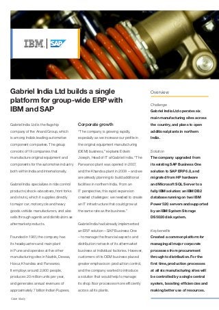 Gabriel India Ltd builds a single                                                        Overview

platform for group-wide ERP with                                                         Challenge
IBM and SAP                                                                              Gabriel India Ltd operates six
                                                                                         main manufacturing sites across
Gabriel India Ltd is the flagship           Corporate growth                             the country, and plans to open
company of the Anand Group, which           “The company is growing rapidly,             additional plants in northern
is among India’s leading automotive         especially as we increase our profile in     India.
component companies. The group              the original equipment manufacturing
consists of 19 companies that               (OEM) business,” explains Edwin              Solution
manufacture original equipment and          Joseph, Head of IT at Gabriel India. “The    The company upgraded from
components for the automotive industry      Parwanoo plant was opened in 2007,           its existing SAP Business One
both within India and internationally.      and the Khandsa plant in 2008 – and we       solution to SAP ERP 6.0, and
                                            are already planning to build additional     migrated from HP hardware
Gabriel India specializes in ride control   facilities in northern India. From an        and Microsoft SQL Server to a
products (shock-absorbers, front forks      IT perspective, this rapid expansion         fully IBM solution: an IBM DB2
and struts), which it supplies directly     created challenges: we needed to create      database running on two IBM
to major car, motorcycle and heavy          an IT infrastructure that could grow at      Power 520 servers and supported
goods vehicle manufacturers, and also       the same rate as the business.”              by an IBM System Storage
sells through agents and distributors as                                                 DS5020 disk system.
aftermarket products.                       Gabriel India had already implemented
                                            an ERP solution – SAP Business One           Key benefits
Founded in 1961, the company has            – to manage the financial aspects and        Created a common platform for
its headquarters and main plant             distribution network of its aftermarket      managing all major corporate
in Pune and operates at five other          business at individual factories. However,   processes from procurement
manufacturing sites in Nashik, Dewas,       customers of its OEM business placed         through to distribution. For the
Hosur, Khandsa and Parwanoo.                greater emphasis on production control,      first time, production processes
It employs around 2,900 people,             and the company wanted to introduce          at all six manufacturing sites will
produces 20 million units per year,         a solution that would help to manage         be controlled by a single central
and generates annual revenues of            its shop floor processes more efficiently    system, boosting efficiencies and
approximately 7 billion Indian Rupees.      across all its plants.                       making better use of resources.

Case study
 
