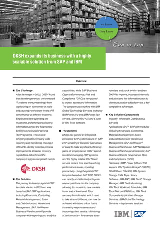 we know

                                                                                      they know




DKSH expands its business with a highly
scalable solution from SAP and IBM


                                                           Overview


 The Challenge                               capabilities, while SAP Business             numbers and stock levels – enables
  After its merger in 2002, DKSH found        Objects Governance, Risk and                 DKSH to improve processes internally,
  that its heterogeneous, unconnected         Compliance (GRC) is being used               and also feed this information back to
  IT systems were preventing it from          to protect assets and information.           clients as a value-added service, a key
  capitalizing on economies of scale          The company also worked with IBM             competitive advantage.
  and causing inconsistent levels of IT       Global Technology Services to deploy
  performance at different locations.         IBM Power 570 and IBM Power 550             Key Solution Components
  Employees were spending too                 servers, running IBM AIX and a suite         Industry: Wholesale Distribution &
  much time and effort consolidating          of IBM Tivoli software.                      Services
  information across the fragmented                                                        Applications: SAP® ERP with modules
  Enterprise Resource Planning               The Benefits                                 including Financials, Controlling,
  (ERP) systems. These were                   DKSH has gained an integrated,               Materials Management, Sales
  inhibiting reliable company-wide            consistent ERP system based on SAP           and Distribution and Warehouse
  reporting and monitoring, making it         ERP, enabling it to exploit economies        Management, SAP NetWeaver®
  difficult to identify potential process     of scale to make significant efficiency      Business Warehouse, SAP NetWeaver
  improvements. Disaster recovery             gains. IT employees at DKSH spend            Business Warehouse Accelerator, SAP
  capabilities did not meet the               less time managing ERP systems,              BusinessObjects Governance, Risk,
  company’s aggressive growth needs.          and the highly reliable IBM Power            and Compliance (GRC)
                                              servers reduce time spent resolving          Hardware: IBM ® Power 570 and 550
                                              performance issues, boosting                 servers, IBM System Storage® DS8700,
                                              productivity. Using the global ERP           DS4800 and DS4500, IBM System
                                              template based on SAP ERP, DKSH              Storage 3584 Tape Library
 The Solution                                can rapidly and effectively integrate        Software: IBM AIX®, IBM Tivoli® Storage
  The journey to develop a global ERP         new acquisitions into the company,           Manager, IBM Tivoli Monitoring,
  template started in 2005 and was            allowing it to move into new markets         IBM Tivoli Workload Scheduler, IBM
  based on SAP ERP applications,              faster and at lower cost. Total              Tivoli Netcool/OMNIbus, IBM Tivoli
  including Financials, Controlling,          recovery from disaster, which used           Composite Application Manager.
  Materials Management, Sales                 to take at least 24 hours, can now be        Services: IBM Global Technology
  and Distribution and Warehouse              achieved within two to four hours,           Services – deployment services
  Management. SAP NetWeaver                   increasing responsiveness and
  Business Warehouse will provide             improving client service. Monitoring
  company-wide reporting and analytics        of performance – for example sales
 