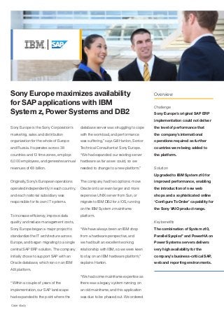 Sony Europe maximizes availability                                                   Overview

for SAP applications with IBM                                                        Challenge
System z, Power Systems and DB2                                                      Sony Europe’s original SAP ERP
                                                                                     implementation could not deliver
Sony Europe is the Sony Corporation’s     database server was struggling to cope     the level of performance that
marketing, sales and distribution         with the workload, and performance         the company’s international
organization for the whole of Europe      was suffering,” says Gill Hanlon, Senior   operations required as further
and Russia. It operates across 38         Technical Consultant at Sony Europe.       countries were being added to
countries and 13 time zones, employs      “We had expanded our existing server       the platform.
6,000 employees, and generates annual     hardware as far as we could, so we
revenues of €8 billion.                   needed to change to a new platform.”       Solution
                                                                                     Upgraded to IBM System z10 for
Originally, Sony’s European operations    The company had two options: move          improved performance, enabling
operated independently in each country,   Oracle onto an even larger and more        the introduction of new web
and each national subsidiary was          expensive UNIX server from Sun, or         shops and a sophisticated online
responsible for its own IT systems.       migrate to IBM DB2 for z/OS, running       ‘Configure To Order’ capability for
                                          on the IBM System z mainframe              the Sony VAIO product range.
To increase efficiency, improve data      platform.
quality and reduce management costs,                                                 Key benefits
Sony Europe began a major project to      “We have always been an IBM shop           The combination of System z10,
standardize the IT architecture across    from a hardware perspective, and           Parallel Sysplex® and PowerHA on
Europe, and began migrating to a single   we had built an excellent working          Power Systems servers delivers
central SAP ERP solution. The company     relationship with IBM, so we were keen     very high availability for the
initially chose to support SAP with an    to stay on an IBM hardware platform,”      company’s business-critical SAP,
Oracle database, which ran on an IBM      explains Hanlon.                           web and reporting environments.
AIX platform.
                                          “We had some mainframe expertise as
“Within a couple of years of the          there was a legacy system running on
implementation, our SAP landscape         an old mainframe, and this application
had expanded to the point where the       was due to be phased out. We ordered

Case study
 