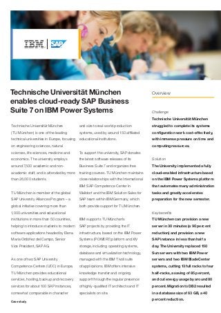Technische Universität München                                                            Overview

enables cloud-ready SAP Business
Suite 7 on IBM Power Systems                                                              Challenge
                                                                                          Technische Universität München
Technische Universität München               and size to real-world production            struggled to complete its systems
(TU München) is one of the leading           systems, used by around 150 affiliated       configuration work cost-effectively,
technical universities in Europe, focusing   educational institutions.                    with immense pressure on time and
on engineering sciences, natural                                                          computing resources.
sciences, life sciences, medicine and        To support the university, SAP donates
economics. The university employs            the latest software releases of its          Solution
around 7,500 academic and non-               Business Suite 7 and organizes free          The University implemented a fully
academic staff, and is attended by more      training courses. TU München maintains       cloud-enabled infrastructure based
than 26,000 students.                        close relationships with the International   on the IBM Power Systems platform
                                             IBM SAP Competence Center in                 that automates many administration
TU München is member of the global           Walldorf and the IBM Solution Sales for      tasks and greatly accelerates
SAP University Alliances Program – a         SAP team within IBM Germany, which           preparation for the new semester.
global initiative covering more than         both provide support for TU München.
1,000 universities and educational                                                        Key benefits
institutions in more than 50 countries,      IBM supports TU München’s                    TU München can provision a new
helping to introduce students to modern      SAP projects by providing the IT             server in 30 minutes (a 90 percent
software applications headed by Elena        infrastructure, based on the IBM Power       reduction) and provision a new
Maria Ordóñez del Campo, Senior              Systems (POWER7) platform and XIV            SAP instance in less than half a
Vice President, SAP AG.                      storage, including operating systems,        day. The University replaced 150
                                             database and virtualization technology,      Sun servers with two IBM Power
As one of two SAP University                 managed with the IBM Tivoli suite            servers and two IBM BladeCenter
Competence Centers (UCC) in Europe,          of applications. IBM offers intensive        systems, cutting 13 full racks to four
TU München provides educational              knowledge transfer and ongoing               half-racks, a saving of 85 percent,
services, hosting, backup and recovery       support through the regular presence         and cut energy usage by around 80
services for about 100 SAP instances,        of highly-qualified IT architects and IT     percent. Migration to DB2 resulted
somewhat comparable in character             specialists on site.                         in a database size of 63 GB, a 40

Case study
                                                                                          percent reduction.
 